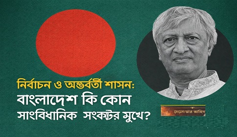 নির্বাচন ও অন্তর্বর্তী শাসন: বাংলাদেশ কি কোন সাংবিধানিক সংকটের মুখে?